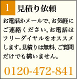 1:見積り依頼 お電話かメールで、お気軽にご連絡ください。お電話はフリーダイヤルをオススメします。見積りは無料、ご質問だけでも構いません。 0120-472-841