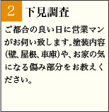 2:下見調査 ご都合の良い日に営業マンがお伺い致します。塗装内容（壁、屋根、車庫）や、お家の気になる傷み部分をお教えください。